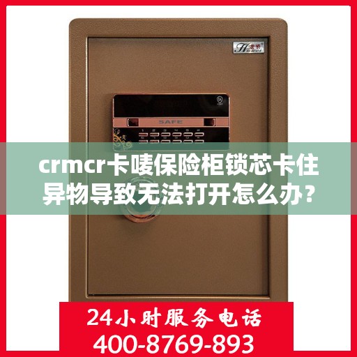crmcr卡唛保险柜锁芯卡住异物导致无法打开怎么办？，CRMCR保险柜锁芯异物卡住解决方案